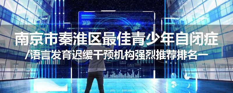 南京市秦淮区最佳青少年自闭症/语言发育迟缓干预机构强烈推荐排名一览