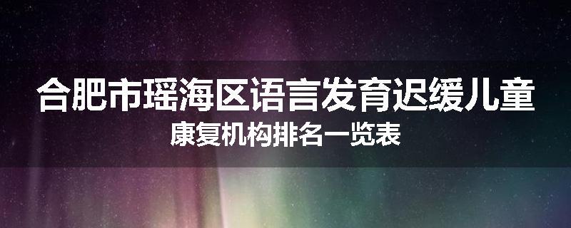 合肥市瑶海区语言发育迟缓儿童康复机构排名一览表