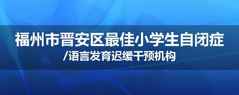 福州市晋安区最佳小学生自闭症/语言发育迟缓干预机构