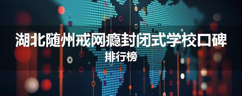 湖北随州戒网瘾封闭式学校口碑排行榜