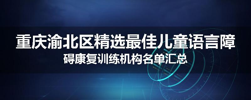 重庆渝北区精选最佳儿童语言障碍康复训练机构名单汇总