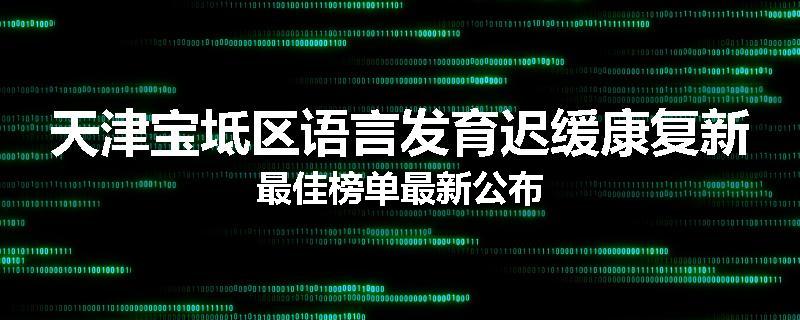 天津宝坻区语言发育迟缓康复新最佳榜单最新公布