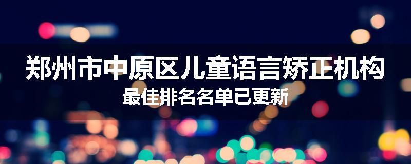 郑州市中原区儿童语言矫正机构最佳排名名单已更新
