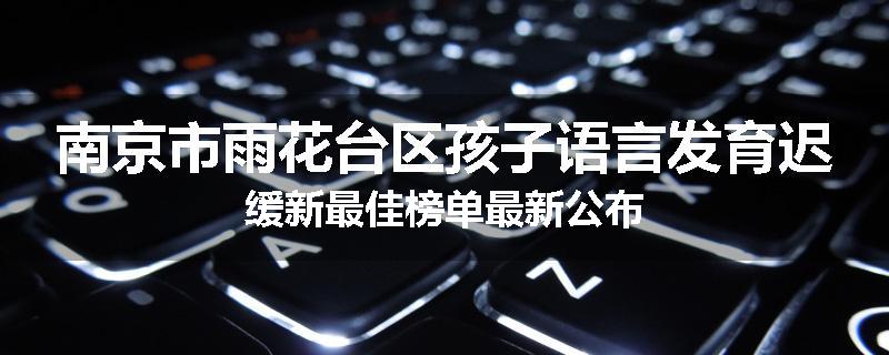 南京市雨花台区孩子语言发育迟缓新最佳榜单最新公布