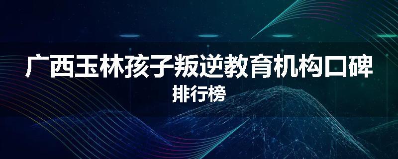 广西玉林孩子叛逆教育机构口碑排行榜