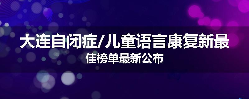 大连自闭症/儿童语言康复新最佳榜单最新公布