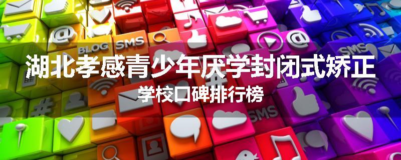 湖北孝感青少年厌学封闭式矫正学校口碑排行榜