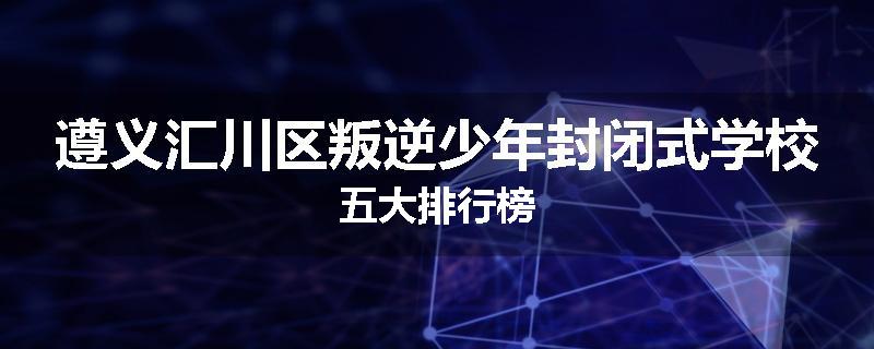 遵义汇川区叛逆少年封闭式学校五大排行榜