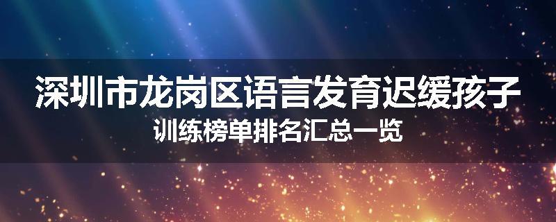深圳市龙岗区语言发育迟缓孩子训练榜单排名汇总一览