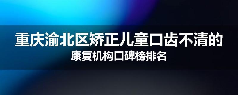重庆渝北区矫正儿童口齿不清的康复机构口碑榜排名