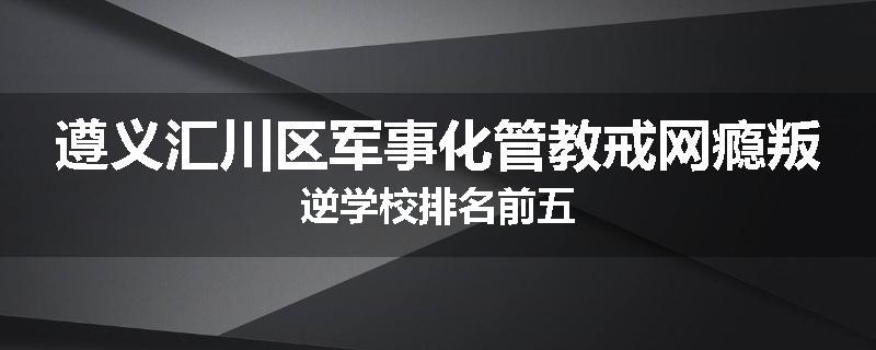 遵义汇川区军事化管教戒网瘾叛逆学校排名前五