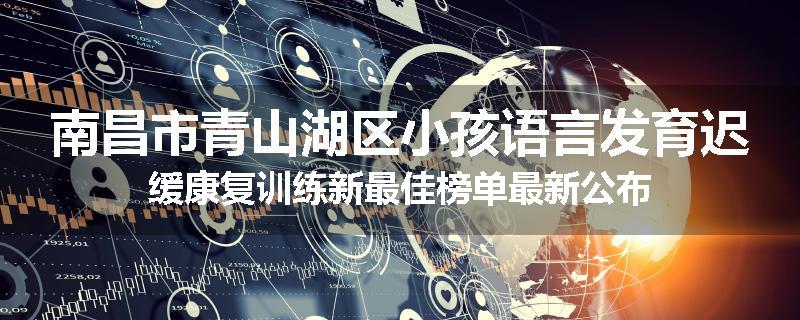 南昌市青山湖区小孩语言发育迟缓康复训练新最佳榜单最新公布