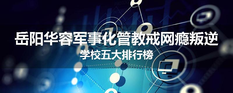 岳阳华容军事化管教戒网瘾叛逆学校五大排行榜