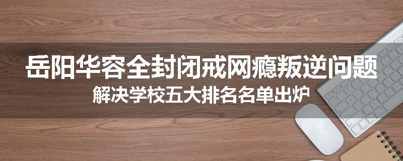 岳阳华容全封闭戒网瘾叛逆问题解决学校五大排名名单出炉