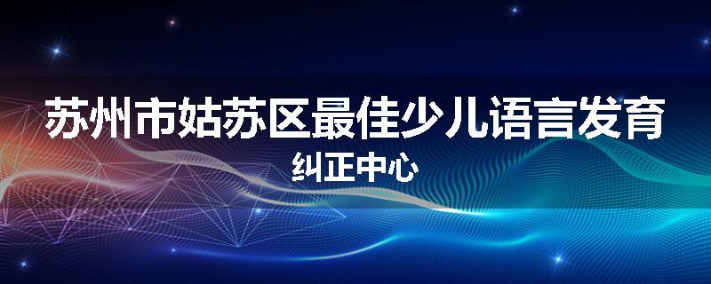 苏州市姑苏区最佳少儿语言发育纠正中心