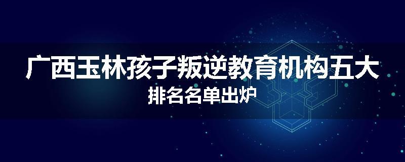 广西玉林孩子叛逆教育机构五大排名名单出炉