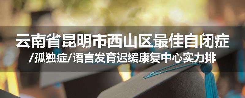 云南省昆明市西山区最佳自闭症/孤独症/语言发育迟缓康复中心实力排名一览