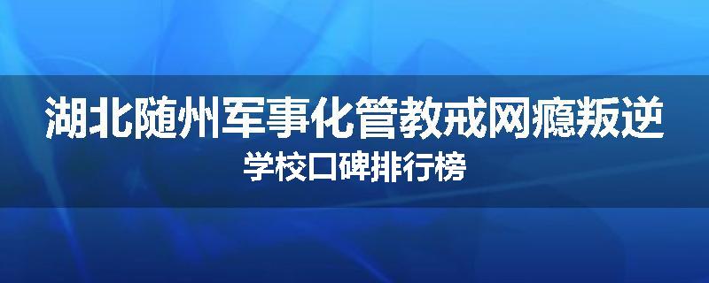 湖北随州军事化管教戒网瘾叛逆学校口碑排行榜