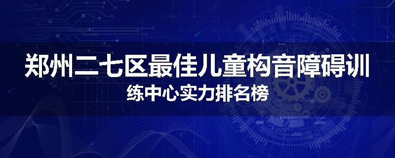 郑州二七区最佳儿童构音障碍训练中心实力排名榜