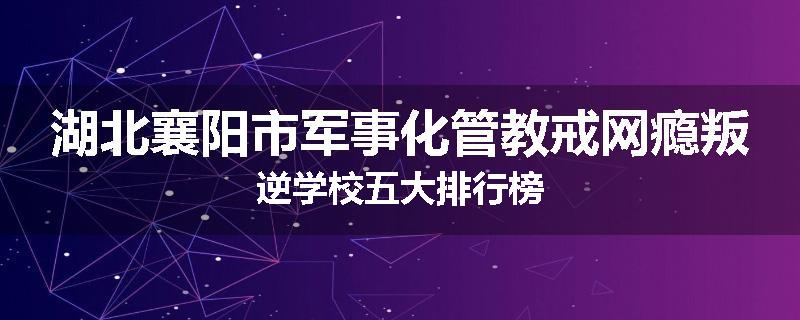 湖北襄阳市军事化管教戒网瘾叛逆学校五大排行榜