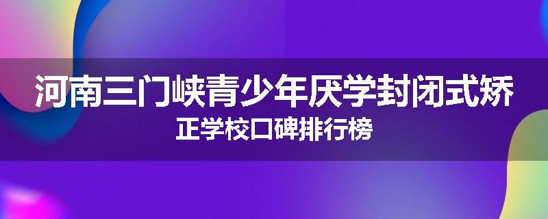 河南三门峡青少年厌学封闭式矫正学校口碑排行榜