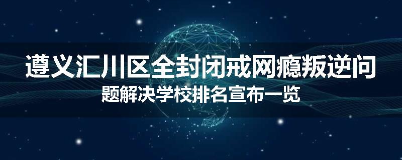 遵义汇川区全封闭戒网瘾叛逆问题解决学校排名宣布一览