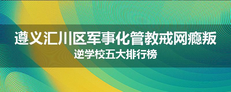 遵义汇川区军事化管教戒网瘾叛逆学校五大排行榜