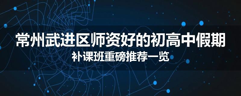 常州武进区师资好的初高中假期补课班重磅推荐一览