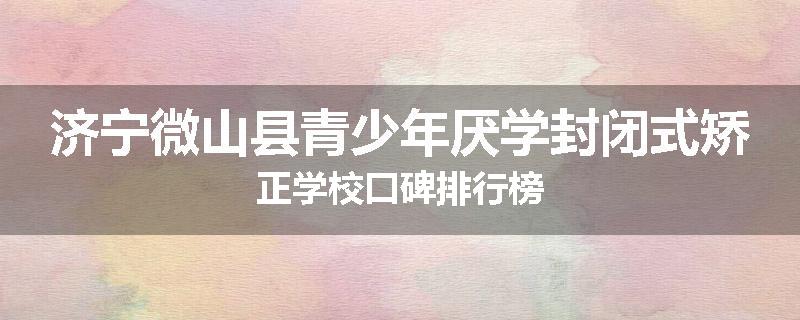 济宁微山县青少年厌学封闭式矫正学校口碑排行榜