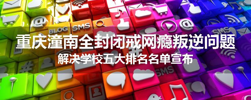 重庆潼南全封闭戒网瘾叛逆问题解决学校五大排名名单宣布