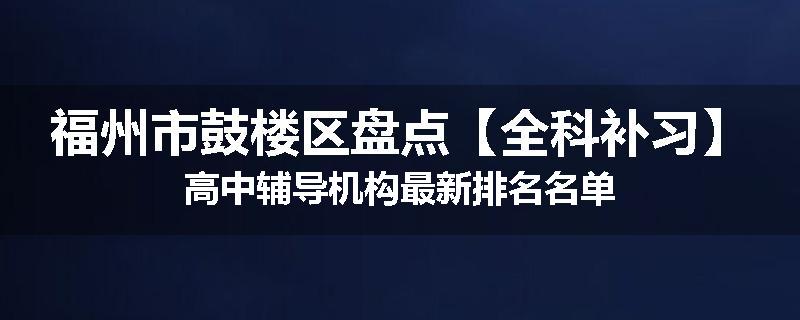 福州市鼓楼区盘点【全科补习】高中辅导机构最新排名名单