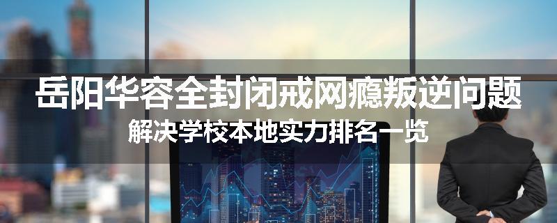 岳阳华容全封闭戒网瘾叛逆问题解决学校本地实力排名一览