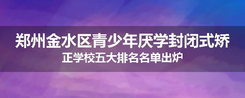 郑州金水区青少年厌学封闭式矫正学校五大排名名单出炉