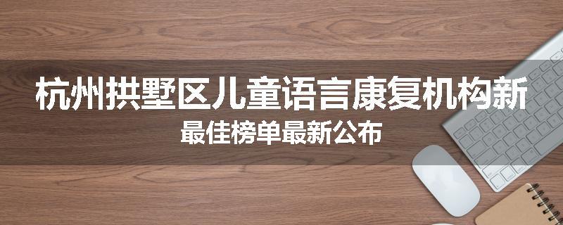 杭州拱墅区儿童语言康复机构新最佳榜单最新公布