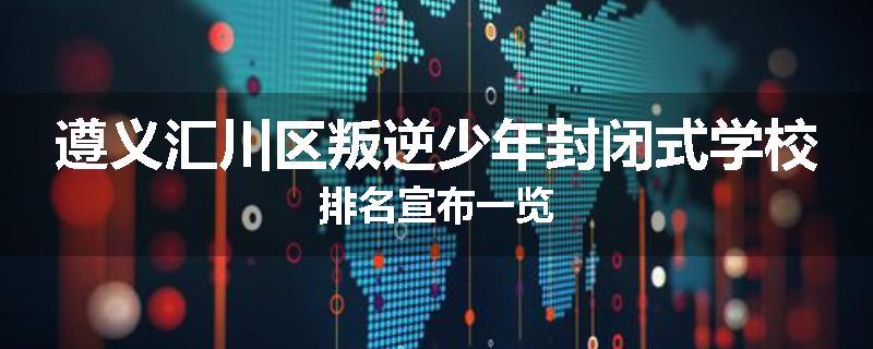 遵义汇川区叛逆少年封闭式学校排名宣布一览