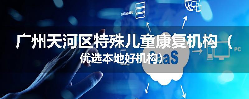 广州天河区特殊儿童康复机构（优选本地好机构）