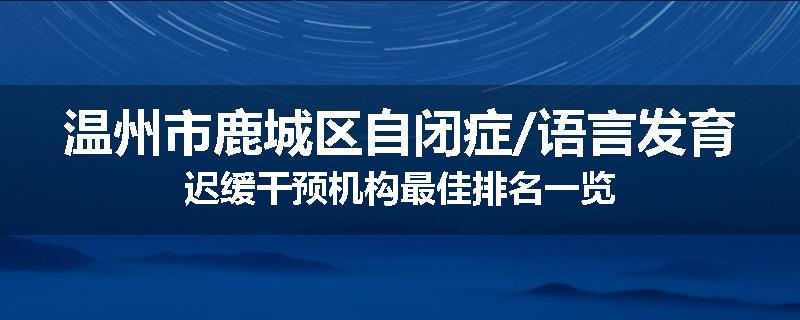 温州市鹿城区自闭症/语言发育迟缓干预机构最佳排名一览