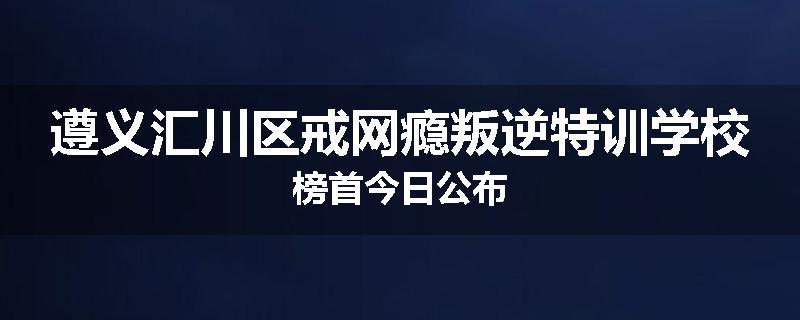 遵义汇川区戒网瘾叛逆特训学校榜首今日公布