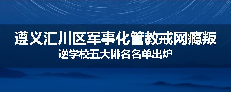 遵义汇川区军事化管教戒网瘾叛逆学校五大排名名单出炉