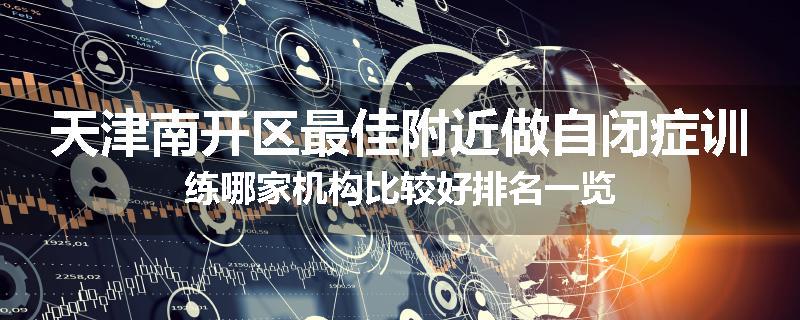 天津南开区最佳附近做自闭症训练哪家机构比较好排名一览