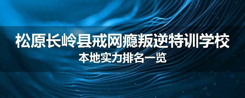 松原长岭县戒网瘾叛逆特训学校本地实力排名一览