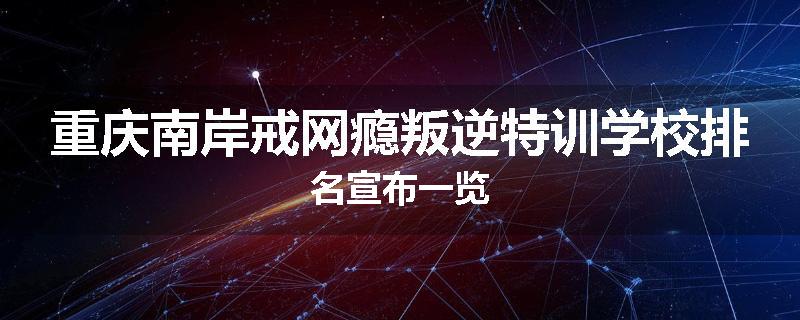 重庆南岸戒网瘾叛逆特训学校排名宣布一览
