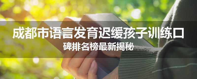 成都市语言发育迟缓孩子训练口碑排名榜最新揭秘