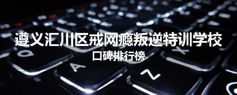 遵义汇川区戒网瘾叛逆特训学校口碑排行榜