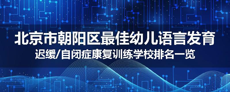 北京市朝阳区最佳幼儿语言发育迟缓/自闭症康复训练学校排名一览