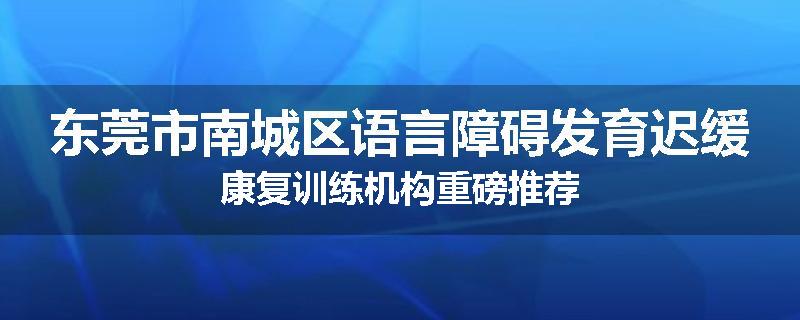 东莞市南城区语言障碍发育迟缓康复训练机构重磅推荐