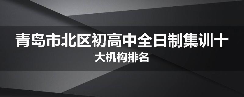 青岛市北区初高中全日制集训十大机构排名