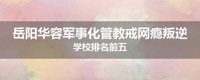 岳阳华容军事化管教戒网瘾叛逆学校排名前五