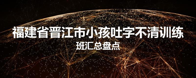 福建省晋江市小孩吐字不清训练班汇总盘点