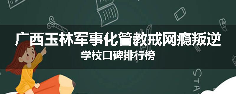 广西玉林军事化管教戒网瘾叛逆学校口碑排行榜